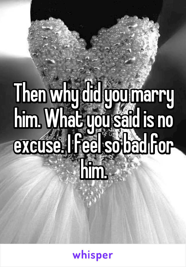 Then why did you marry him. What you said is no excuse. I feel so bad for him.