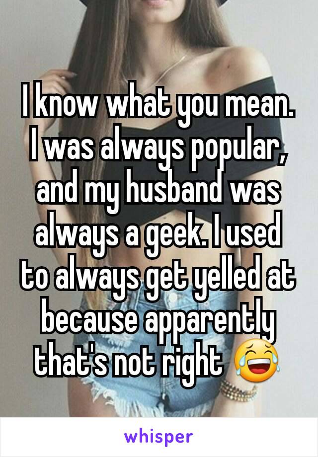 I know what you mean. I was always popular, and my husband was always a geek. I used to always get yelled at because apparently that's not right 😂