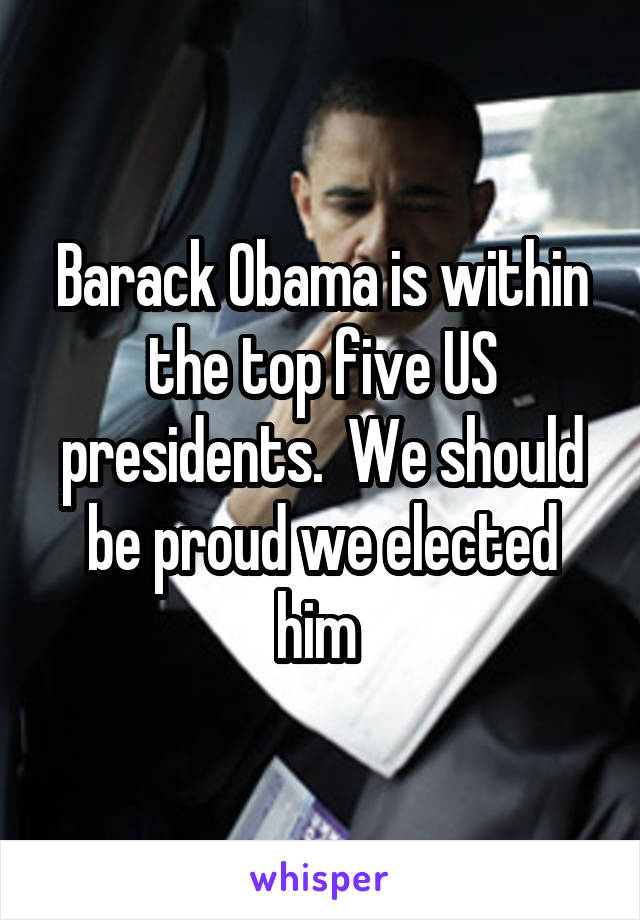 Barack Obama is within the top five US presidents.  We should be proud we elected him 