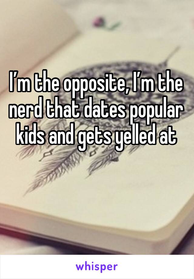 I’m the opposite, I’m the nerd that dates popular kids and gets yelled at