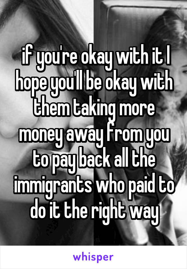  if you're okay with it I hope you'll be okay with them taking more money away from you to pay back all the immigrants who paid to do it the right way
