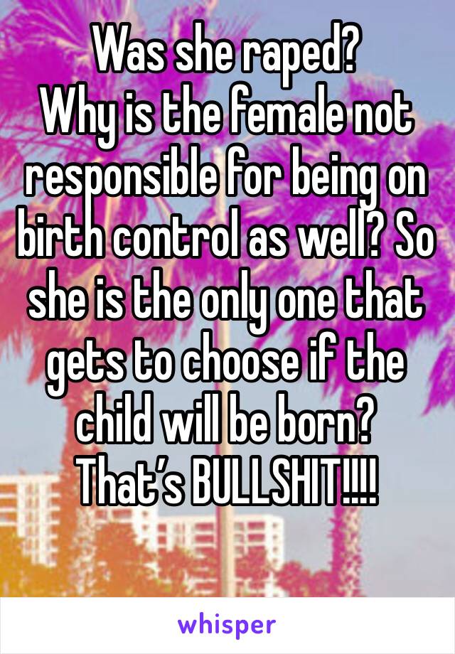 Was she raped?
Why is the female not responsible for being on birth control as well? So she is the only one that gets to choose if the child will be born? 
That’s BULLSHIT!!!! 