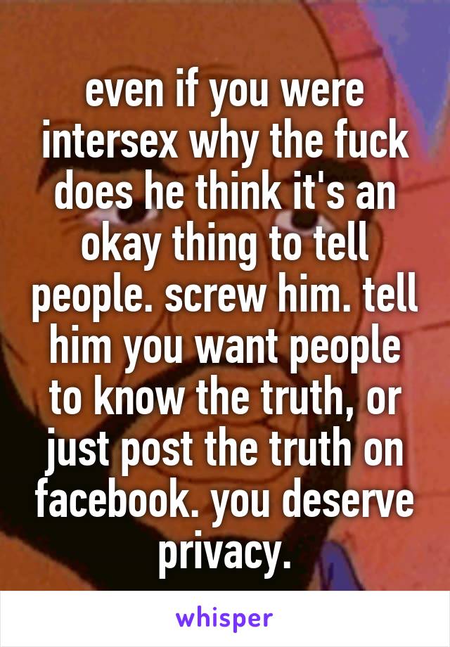 even if you were intersex why the fuck does he think it's an okay thing to tell people. screw him. tell him you want people to know the truth, or just post the truth on facebook. you deserve privacy.