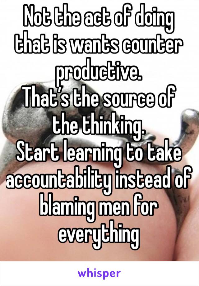 Not the act of doing that is wants counter productive. 
That’s the source of the thinking.
Start learning to take accountability instead of blaming men for everything