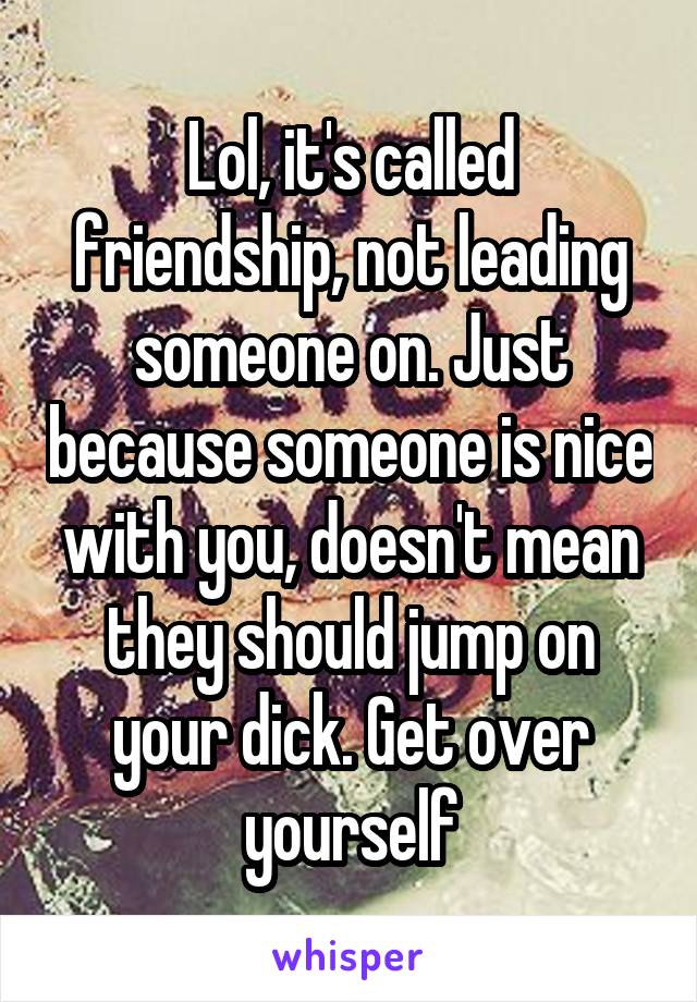 Lol, it's called friendship, not leading someone on. Just because someone is nice with you, doesn't mean they should jump on your dick. Get over yourself