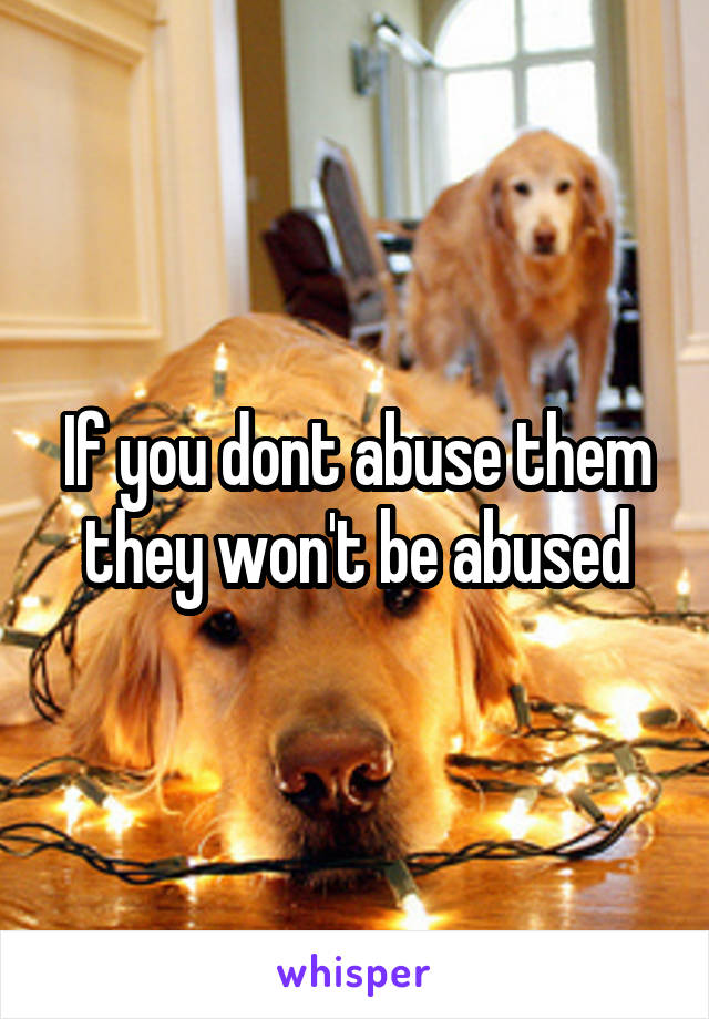 If you dont abuse them they won't be abused