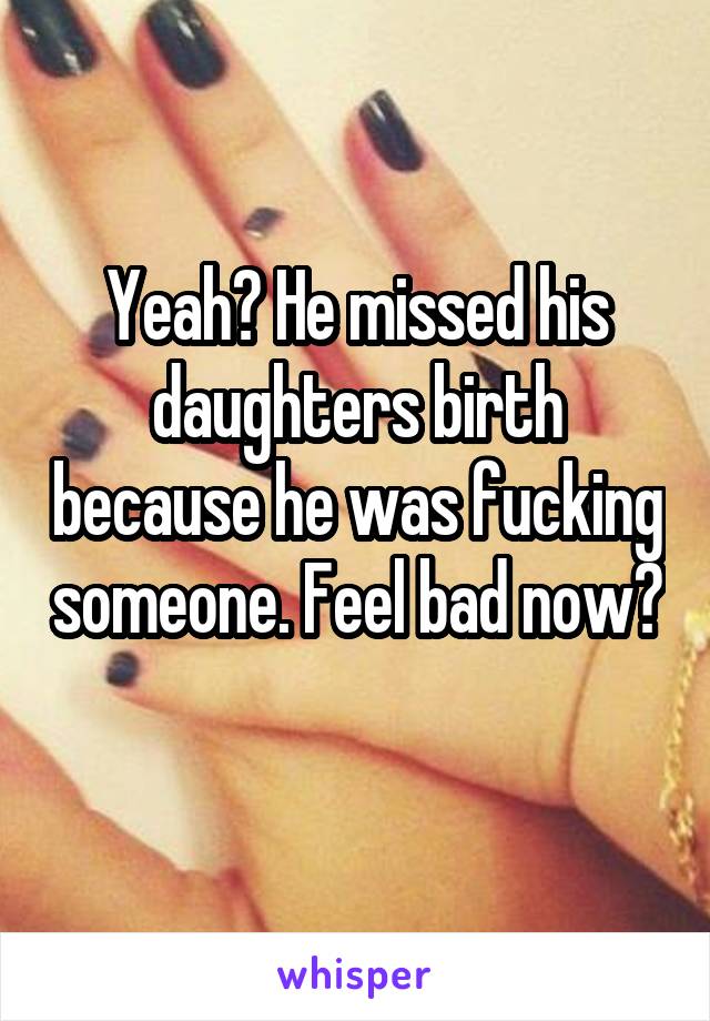 Yeah? He missed his daughters birth because he was fucking someone. Feel bad now? 