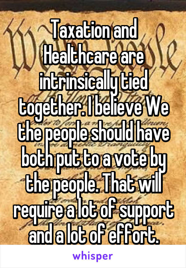 Taxation and Healthcare are intrinsically tied together. I believe We the people should have both put to a vote by the people. That will require a lot of support and a lot of effort.