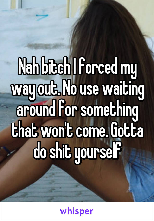 Nah bitch I forced my way out. No use waiting around for something that won't come. Gotta do shit yourself