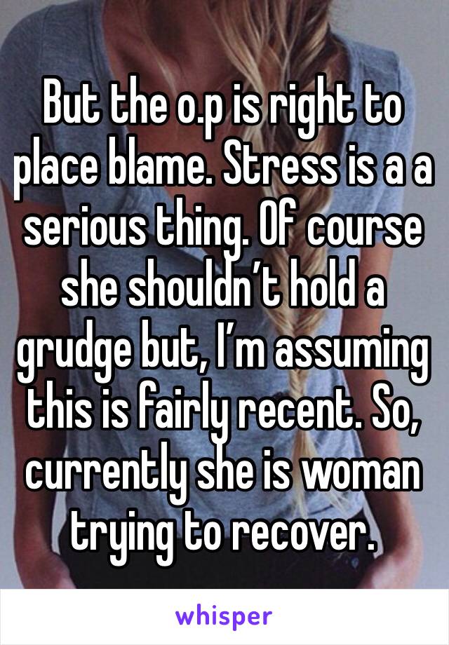 But the o.p is right to place blame. Stress is a a serious thing. Of course she shouldn’t hold a grudge but, I’m assuming this is fairly recent. So, currently she is woman trying to recover.