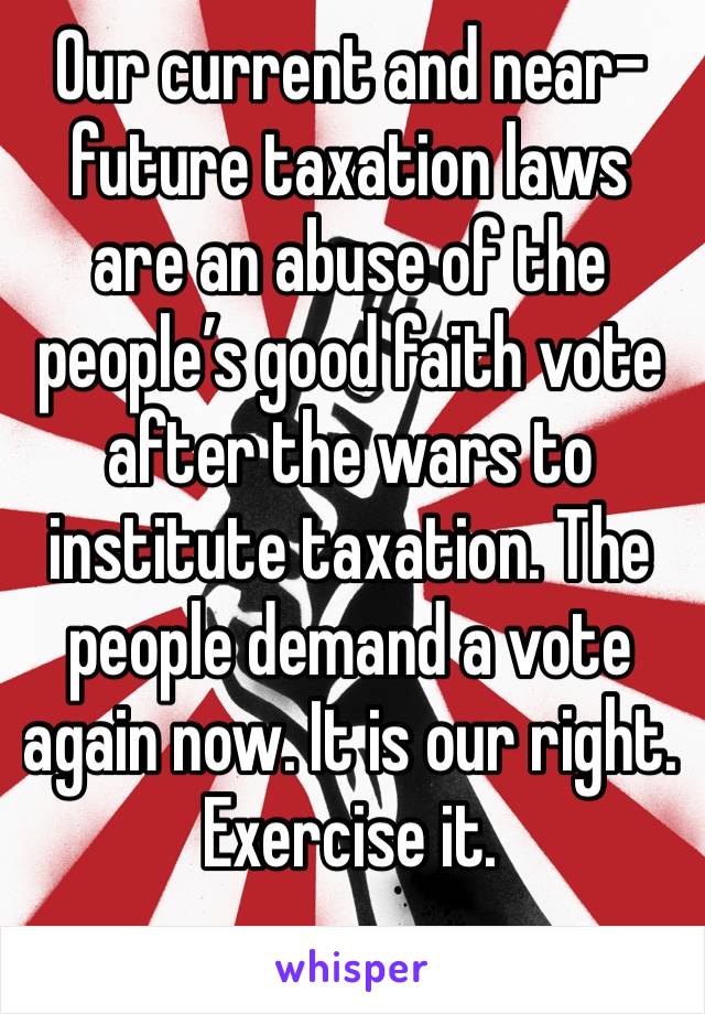 Our current and near-future taxation laws are an abuse of the people’s good faith vote after the wars to institute taxation. The people demand a vote again now. It is our right. Exercise it.