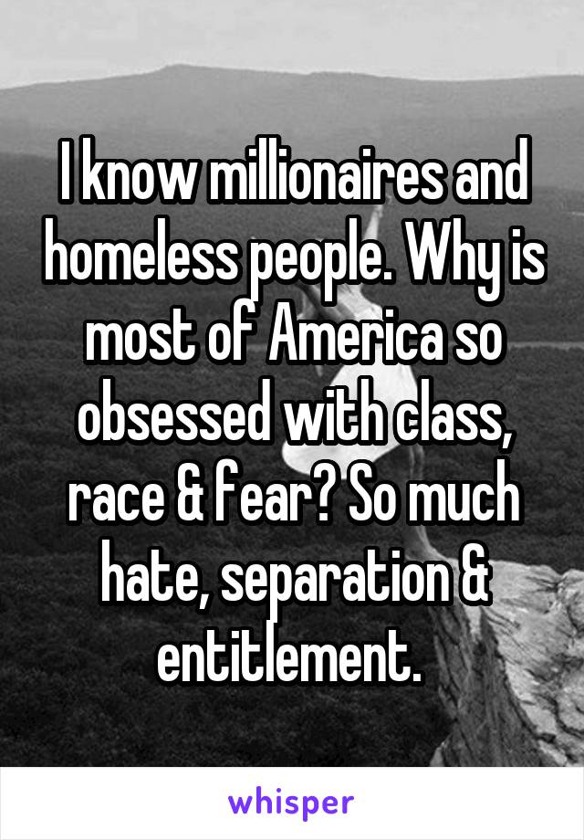 I know millionaires and homeless people. Why is most of America so obsessed with class, race & fear? So much hate, separation & entitlement. 