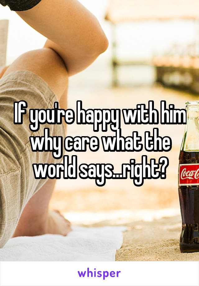 If you're happy with him why care what the world says...right?