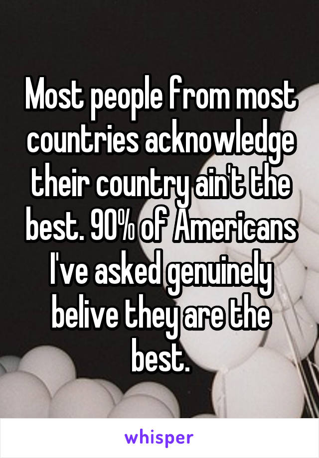 Most people from most countries acknowledge their country ain't the best. 90% of Americans I've asked genuinely belive they are the best.