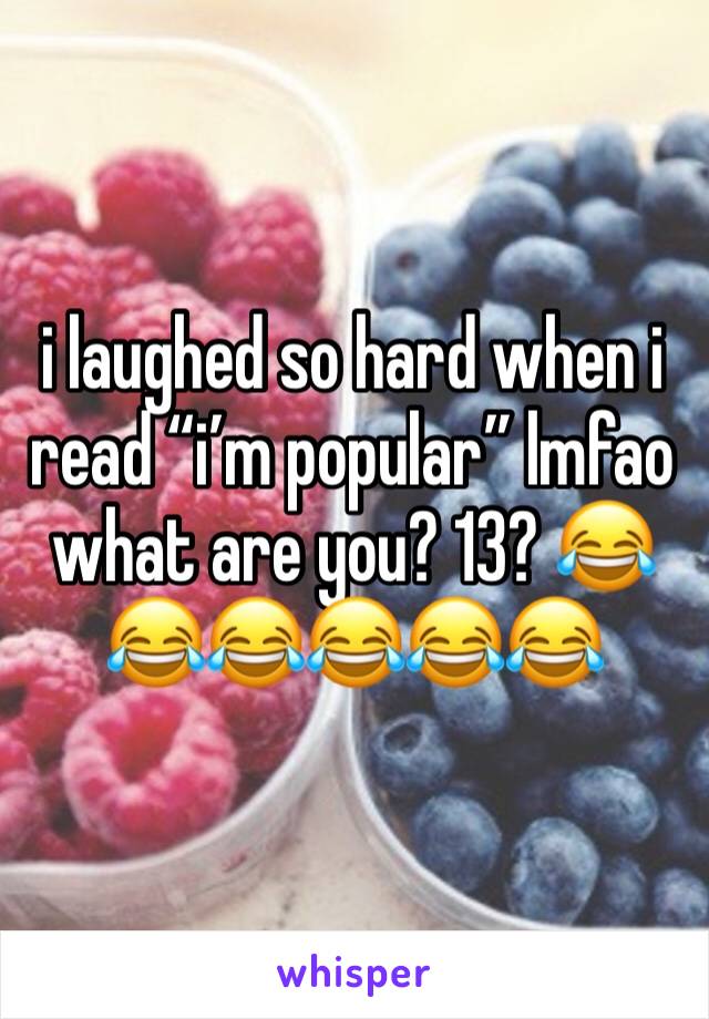 i laughed so hard when i read “i’m popular” lmfao what are you? 13? 😂😂😂😂😂😂