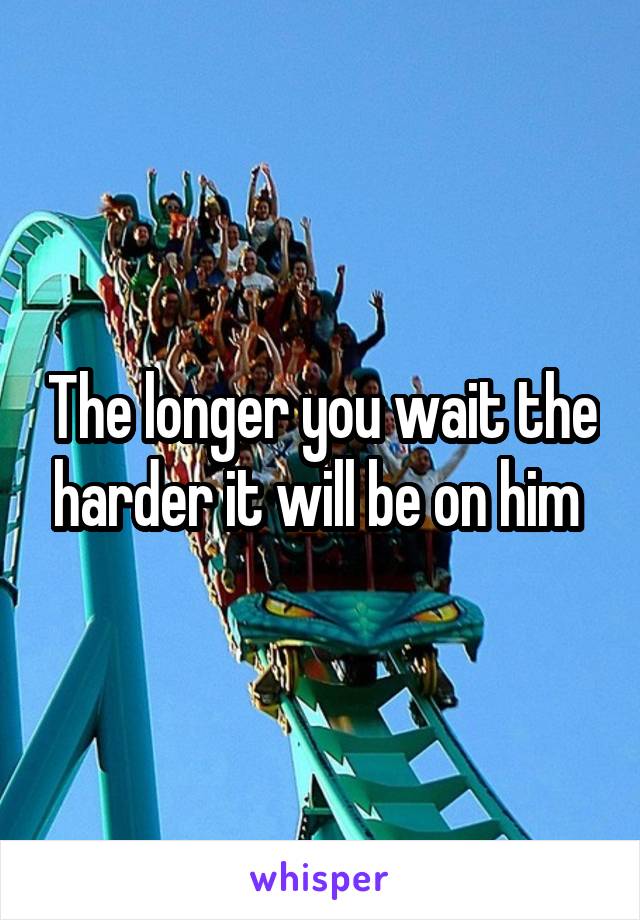 The longer you wait the harder it will be on him 