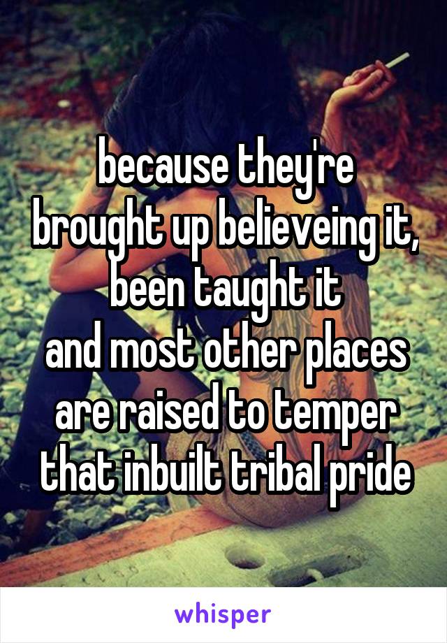 because they're brought up believeing it, been taught it
and most other places are raised to temper that inbuilt tribal pride