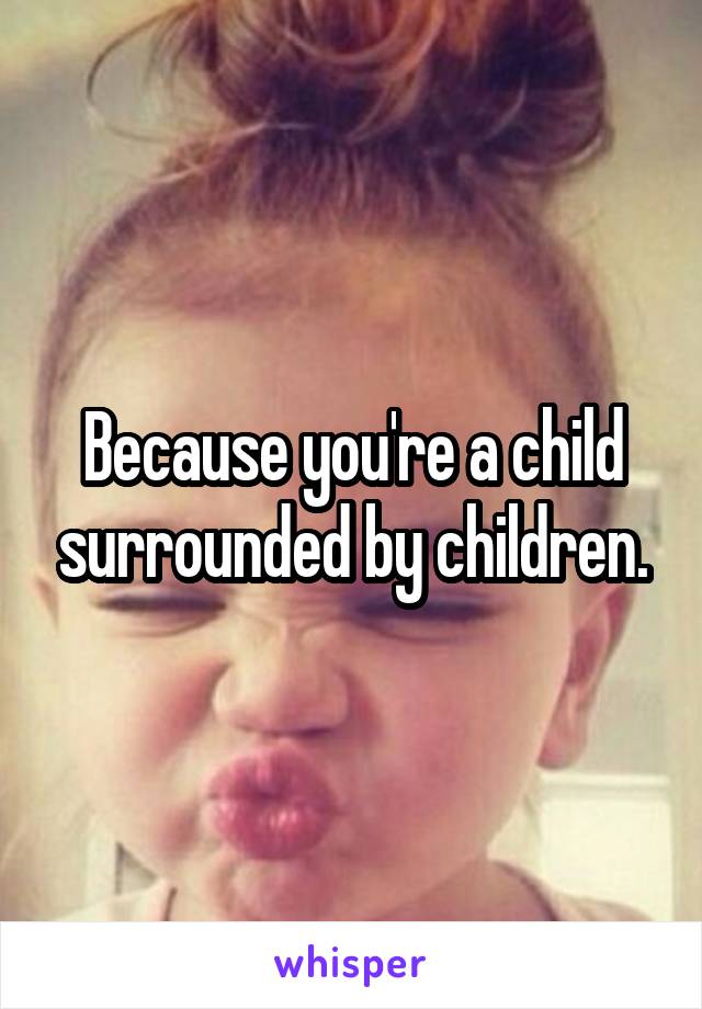 Because you're a child surrounded by children.