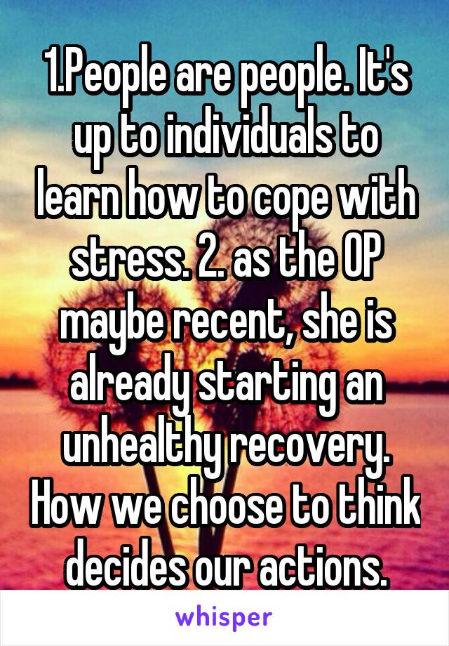 1.People are people. It's up to individuals to learn how to cope with stress. 2. as the OP maybe recent, she is already starting an unhealthy recovery. How we choose to think decides our actions.