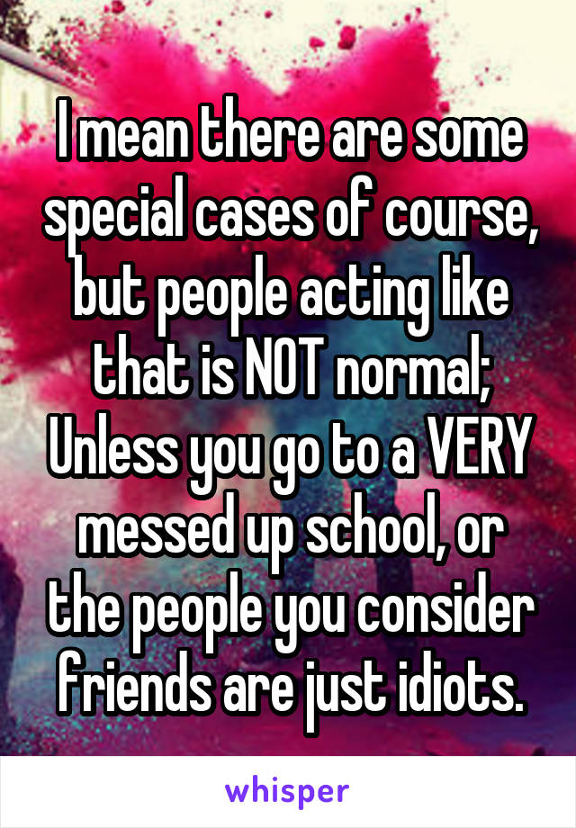 I mean there are some special cases of course, but people acting like that is NOT normal; Unless you go to a VERY messed up school, or the people you consider friends are just idiots.