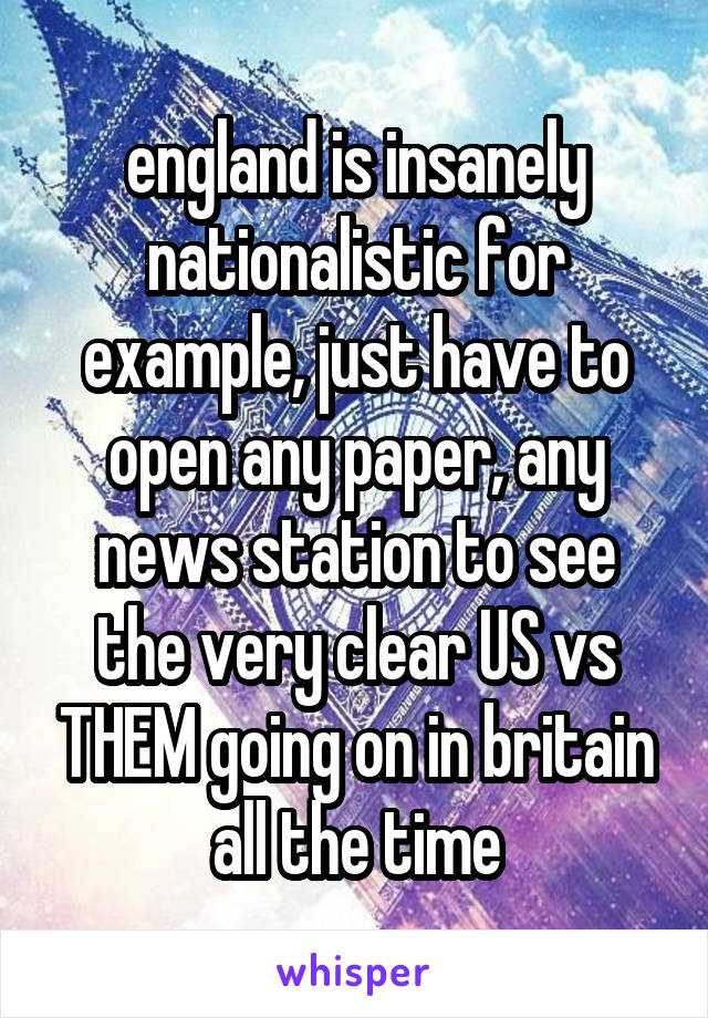 england is insanely nationalistic for example, just have to open any paper, any news station to see the very clear US vs THEM going on in britain all the time