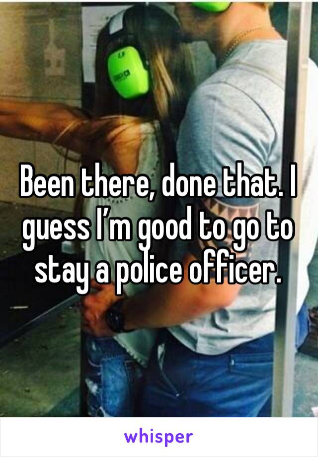 Been there, done that. I guess I’m good to go to stay a police officer.