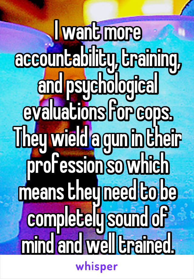 I want more accountability, training, and psychological evaluations for cops. They wield a gun in their profession so which means they need to be completely sound of mind and well trained.