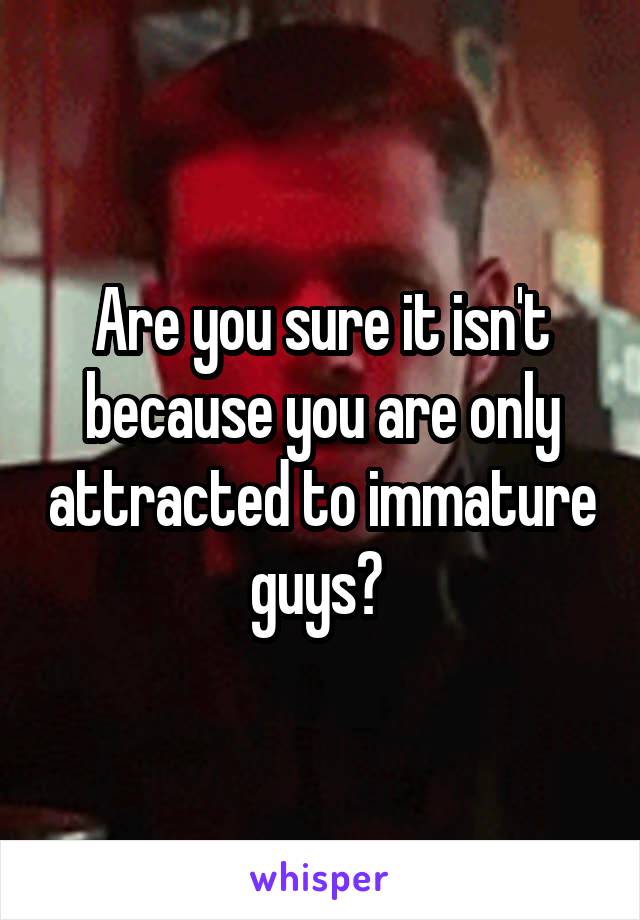 Are you sure it isn't because you are only attracted to immature guys? 