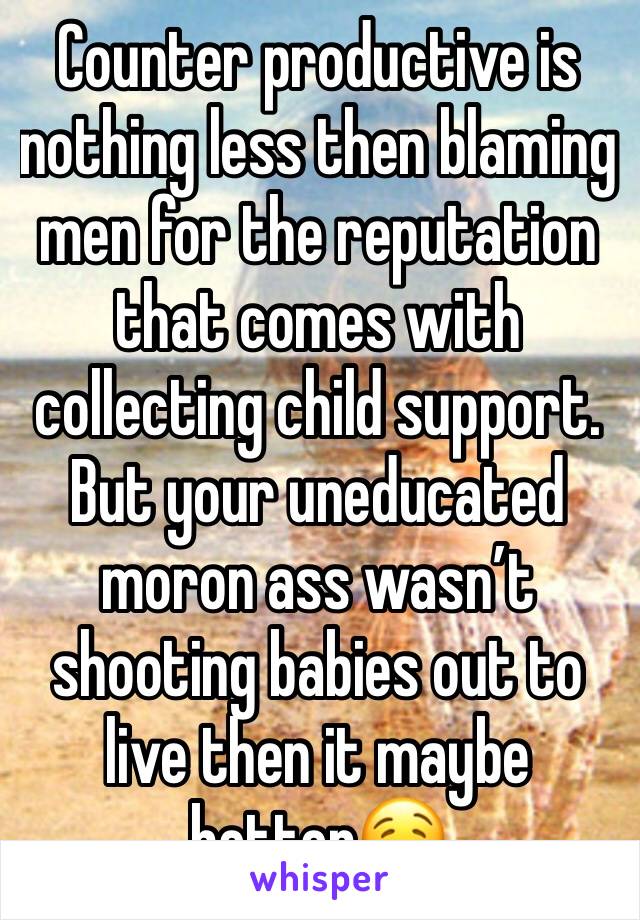 Counter productive is nothing less then blaming men for the reputation that comes with collecting child support. But your uneducated moron ass wasn’t shooting babies out to live then it maybe better🤤