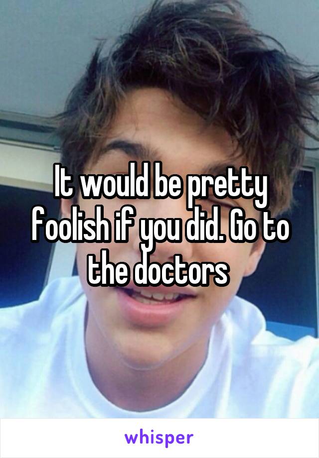 It would be pretty foolish if you did. Go to the doctors 