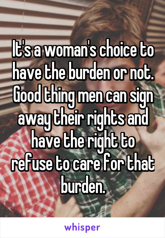 It's a woman's choice to have the burden or not. Good thing men can sign away their rights and have the right to refuse to care for that burden.