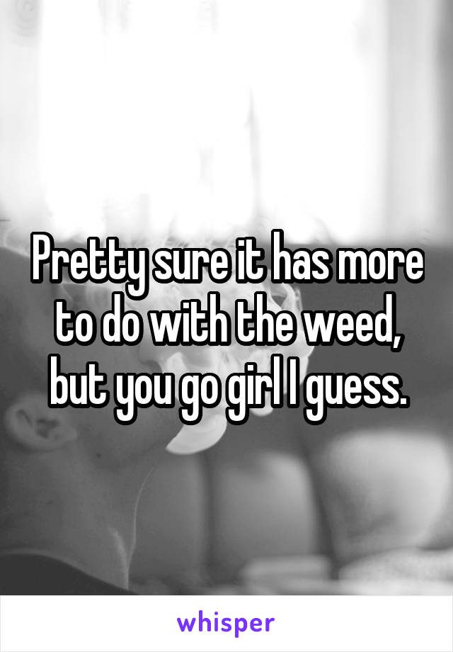 Pretty sure it has more to do with the weed, but you go girl I guess.