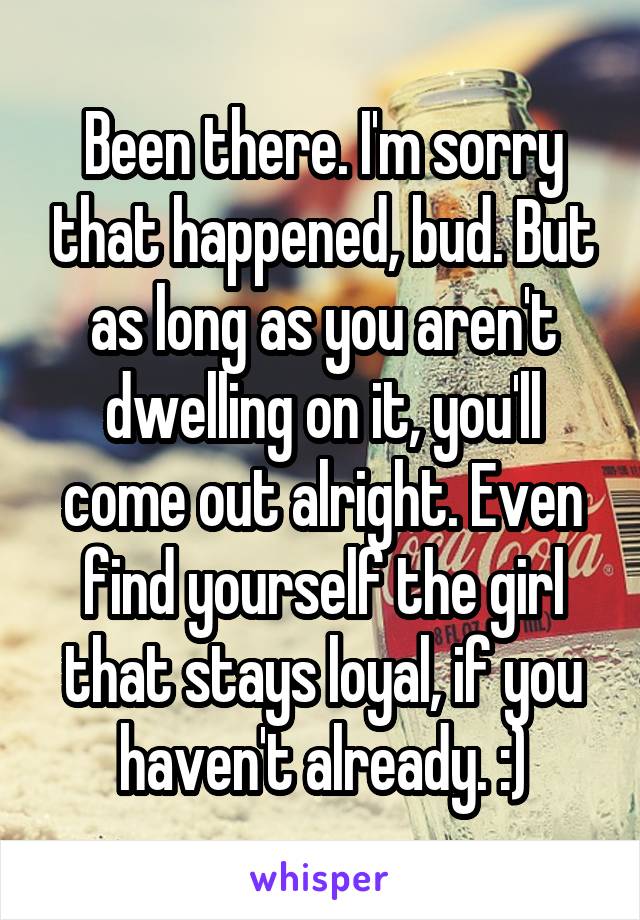 Been there. I'm sorry that happened, bud. But as long as you aren't dwelling on it, you'll come out alright. Even find yourself the girl that stays loyal, if you haven't already. :)