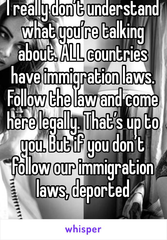I really don’t understand what you’re talking about. ALL countries have immigration laws. Follow the law and come here legally. That’s up to you. But if you don’t follow our immigration laws, deported