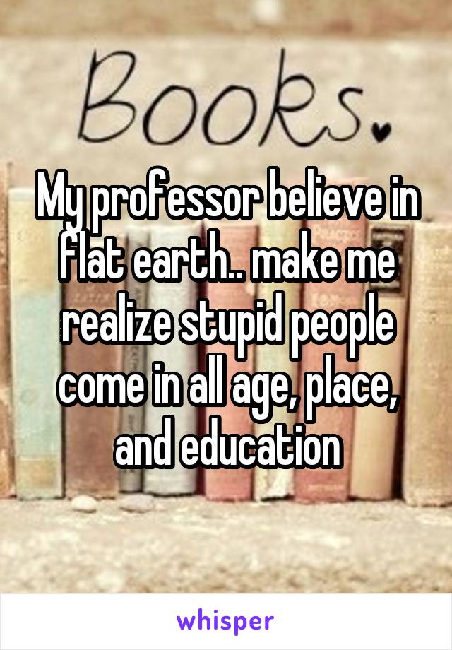 My professor believe in flat earth.. make me realize stupid people come in all age, place, and education