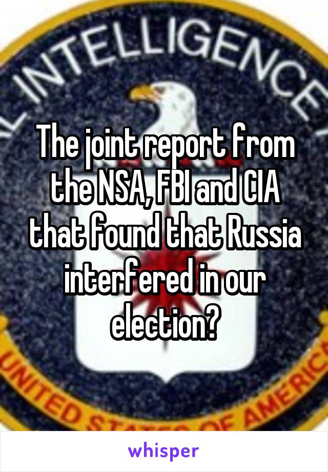 The joint report from the NSA, FBI and CIA that found that Russia interfered in our election?