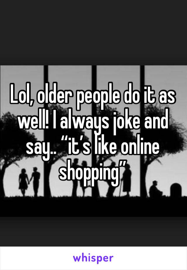 Lol, older people do it as well! I always joke and say.. “it’s like online shopping” 