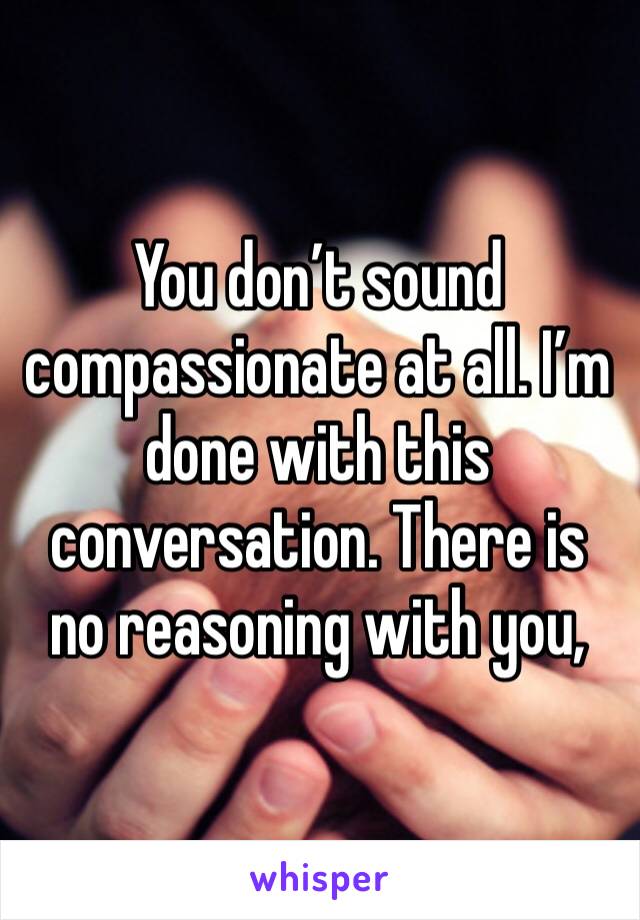 You don’t sound compassionate at all. I’m done with this conversation. There is no reasoning with you, 