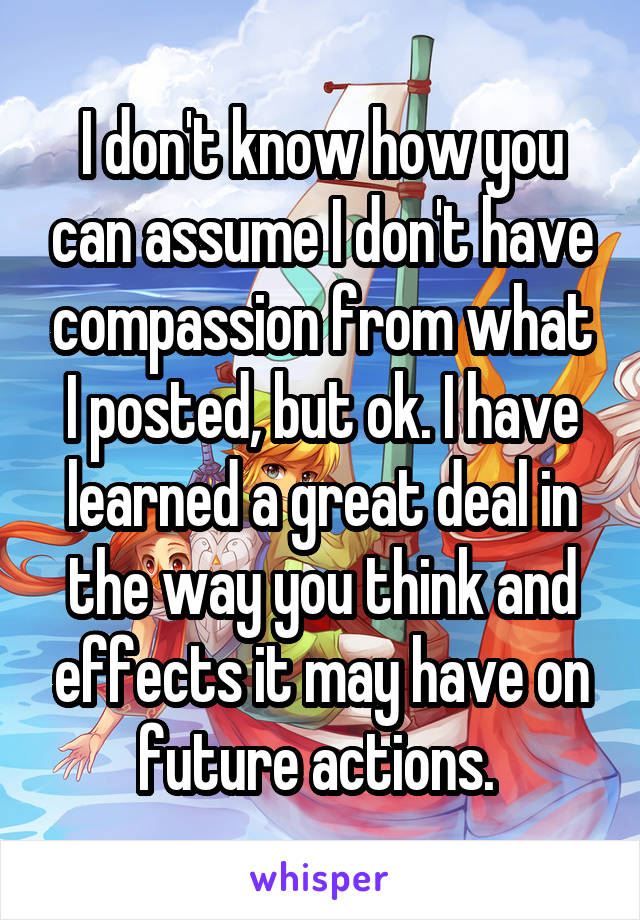 I don't know how you can assume I don't have compassion from what I posted, but ok. I have learned a great deal in the way you think and effects it may have on future actions. 