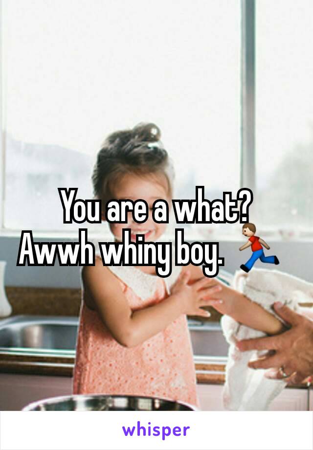 You are a what?  Awwh whiny boy. 🏃 