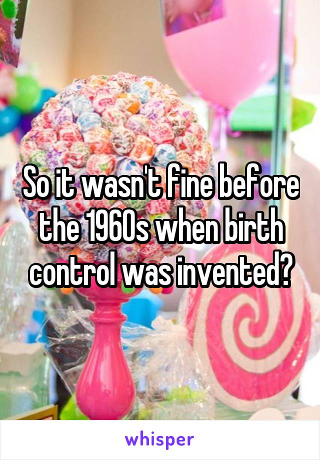 So it wasn't fine before the 1960s when birth control was invented?