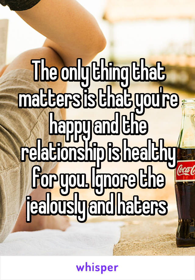 The only thing that matters is that you're happy and the relationship is healthy for you. Ignore the jealously and haters 