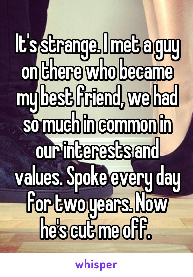 It's strange. I met a guy on there who became my best friend, we had so much in common in our interests and values. Spoke every day for two years. Now he's cut me off. 