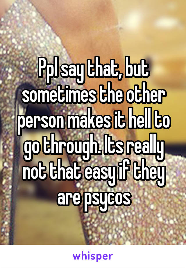 Ppl say that, but sometimes the other person makes it hell to go through. Its really not that easy if they are psycos