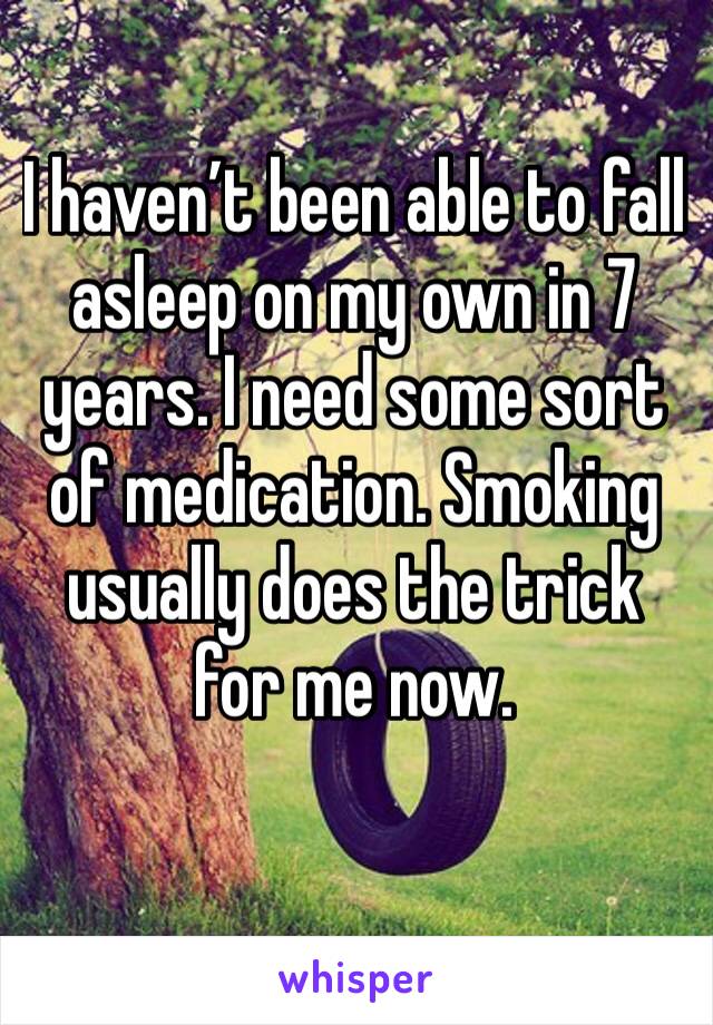 I haven’t been able to fall asleep on my own in 7 years. I need some sort of medication. Smoking usually does the trick for me now.