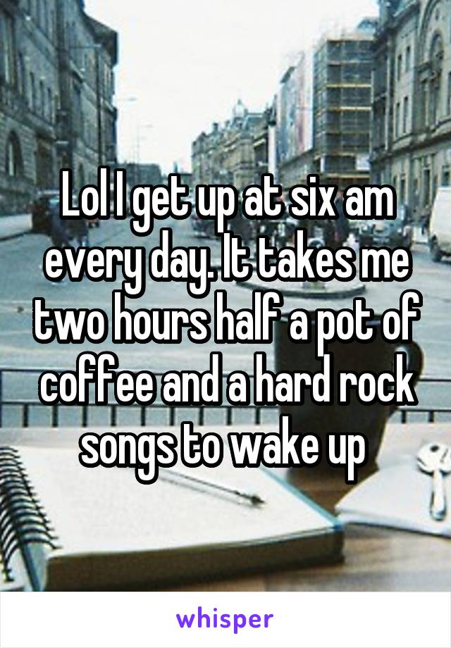 Lol I get up at six am every day. It takes me two hours half a pot of coffee and a hard rock songs to wake up 