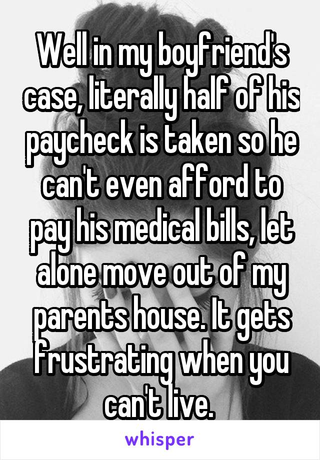 Well in my boyfriend's case, literally half of his paycheck is taken so he can't even afford to pay his medical bills, let alone move out of my parents house. It gets frustrating when you can't live. 