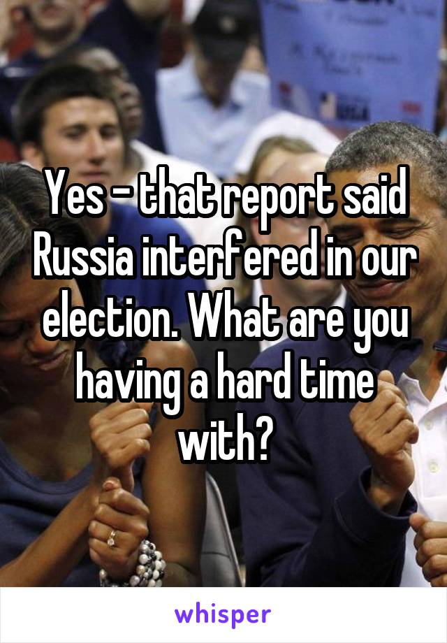 Yes - that report said Russia interfered in our election. What are you having a hard time with?