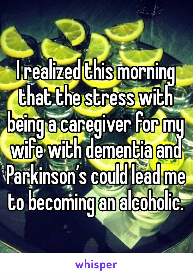 I realized this morning that the stress with being a caregiver for my wife with dementia and Parkinson’s could lead me to becoming an alcoholic. 