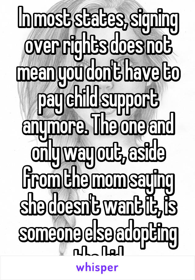 In most states, signing over rights does not mean you don't have to pay child support anymore. The one and only way out, aside from the mom saying she doesn't want it, is someone else adopting the kid